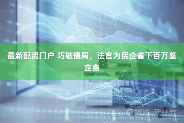 最新配资门户 巧破僵局，法官为民企省下百万鉴定费