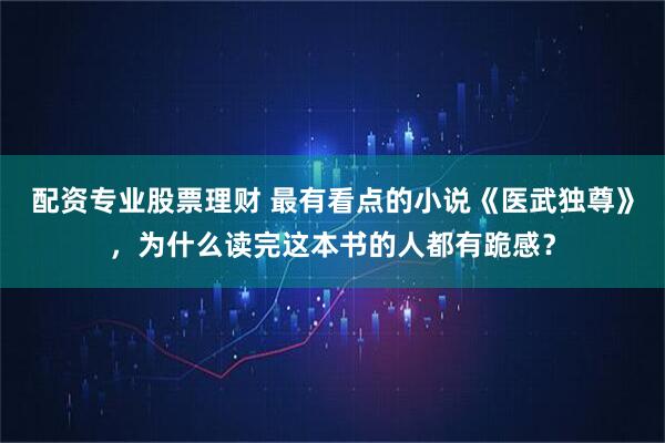 配资专业股票理财 最有看点的小说《医武独尊》，为什么读完这本书的人都有跪感？