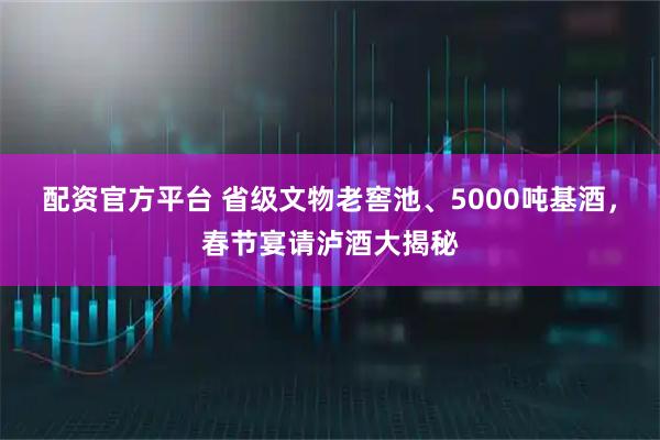 配资官方平台 省级文物老窖池、5000吨基酒，春节宴请泸酒大揭秘