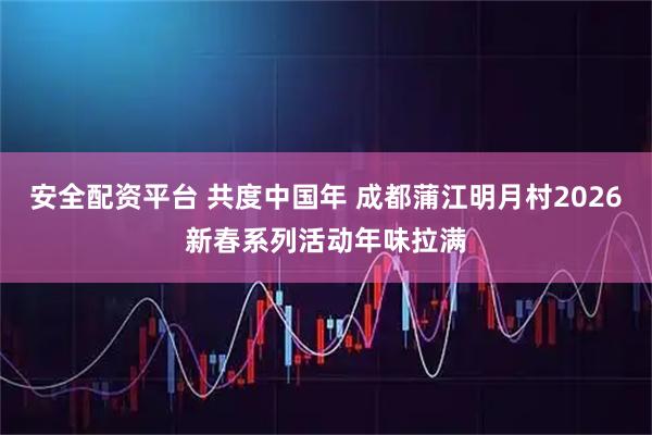 安全配资平台 共度中国年 成都蒲江明月村2026新春系列活动年味拉满
