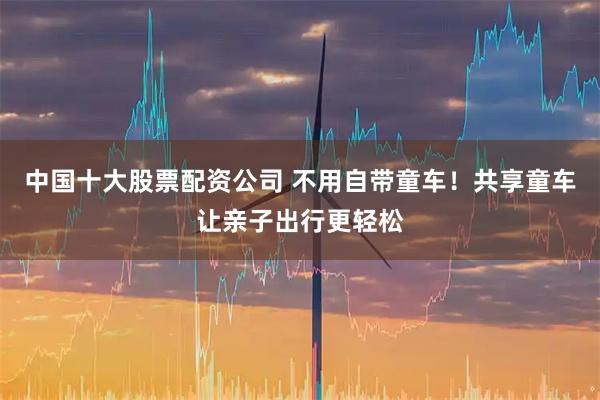 中国十大股票配资公司 不用自带童车！共享童车让亲子出行更轻松