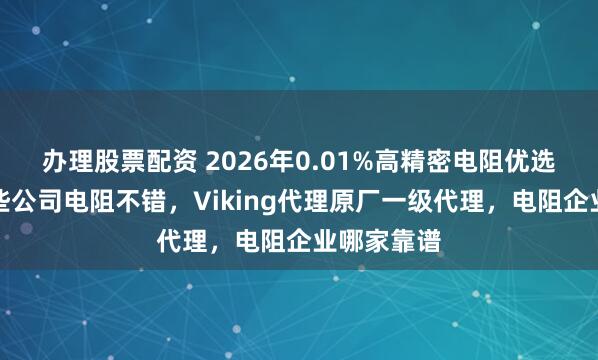 办理股票配资 2026年0.01%高精密电阻优选指南，这些公司电阻不错，Viking代理原厂一级代理，电阻企业哪家靠谱