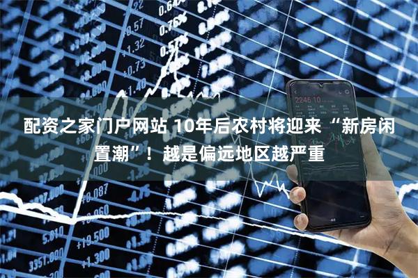 配资之家门户网站 10年后农村将迎来 “新房闲置潮”！越是偏远地区越严重