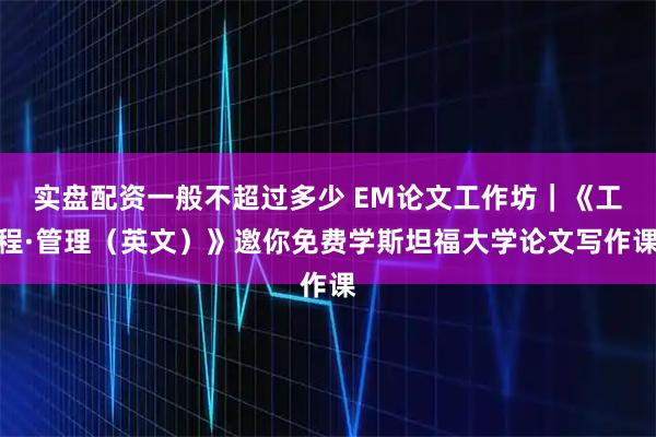实盘配资一般不超过多少 EM论文工作坊｜《工程·管理（英文）》邀你免费学斯坦福大学论文写作课