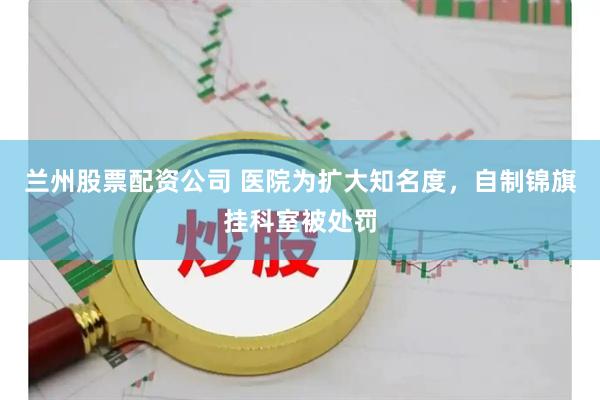 兰州股票配资公司 医院为扩大知名度，自制锦旗挂科室被处罚