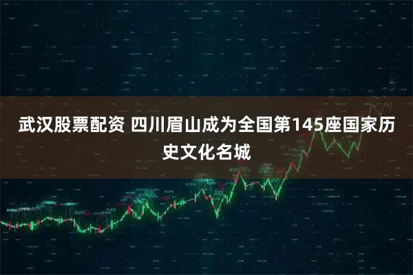 武汉股票配资 四川眉山成为全国第145座国家历史文化名城